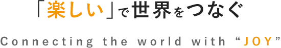 「楽しい」で世界をつなぐ Connecting the world with “JOY”